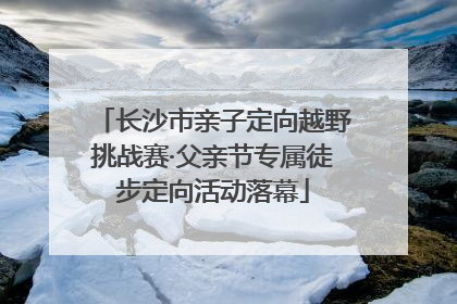 长沙市亲子定向越野挑战赛·父亲节专属徒步定向活动落幕