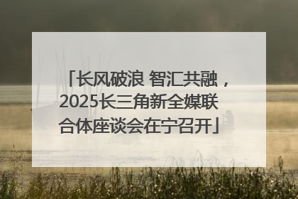 长风破浪 智汇共融，2025长三角新全媒联合体座谈会在宁召开