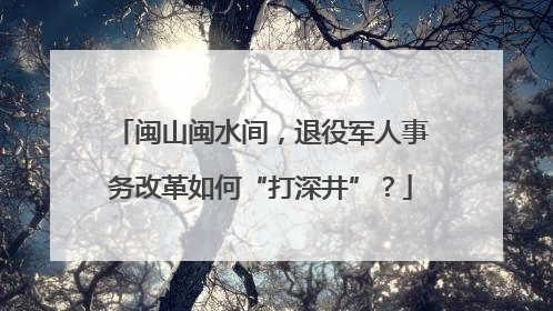 闽山闽水间，退役军人事务改革如何“打深井”？