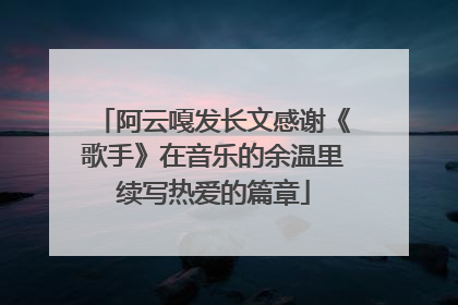 阿云嘎发长文感谢《歌手》在音乐的余温里续写热爱的篇章