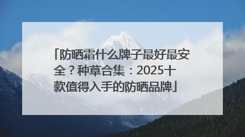 防晒霜什么牌子最好最安全？种草合集：2025十款值得入手的防晒品牌