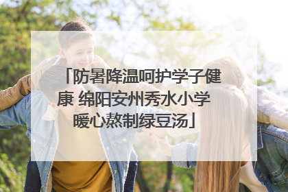 防暑降温呵护学子健康 绵阳安州秀水小学暖心熬制绿豆汤
