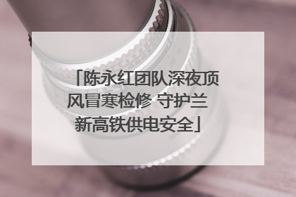 陈永红团队深夜顶风冒寒检修 守护兰新高铁供电安全