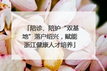陪诊、陪护“双基地”落户绍兴，赋能浙江健康人才培养