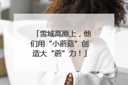 雪域高原上，他们用“小蘑菇”创造大“蘑”力！