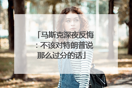 马斯克深夜反悔：不该对特朗普说那么过分的话