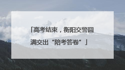 高考结束，衡阳交警圆满交出“陪考答卷”