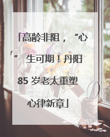 高龄非阻，“心” 生可期！丹阳85 岁老太重塑心律新章