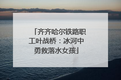 齐齐哈尔铁路职工叶战桥：冰河中勇救落水女孩