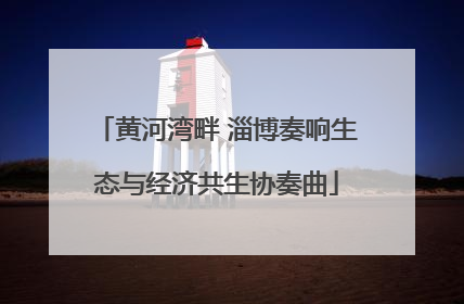 黄河湾畔 淄博奏响生态与经济共生协奏曲