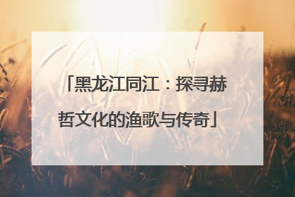 黑龙江同江：探寻赫哲文化的渔歌与传奇