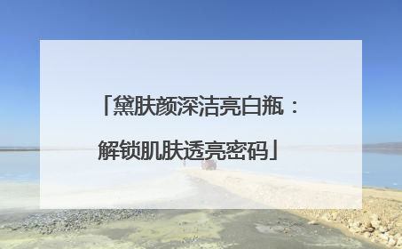 黛肤颜深洁亮白瓶：解锁肌肤透亮密码