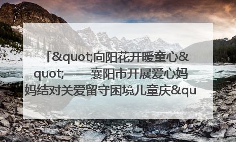"向阳花开暖童心"——襄阳市开展爱心妈妈结对关爱留守困境儿童庆"六一"活动