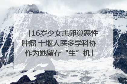 16岁少女患卵巢恶性肿瘤 十堰人医多学科协作为她留存“生”机