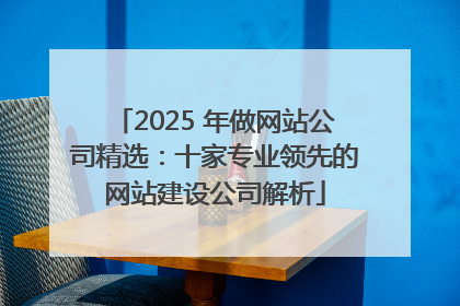 2025 年做网站公司精选:十家专业领先的网站建设公司解析