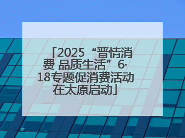 2025“晋情消费 品质生活”6·18专题促消费活动在太原启动