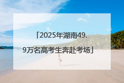 2025年湖南49.9万名高考生奔赴考场