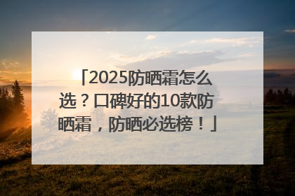 2025防晒霜怎么选？口碑好的10款防晒霜，防晒必选榜！