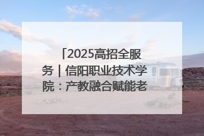 2025高招全服务｜信阳职业技术学院：产教融合赋能老区高质量发展