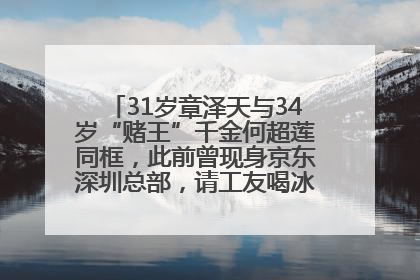 31岁章泽天与34岁“赌王”千金何超莲同框，此前曾现身京东深圳总部，请工友喝冰饮，点了300多杯