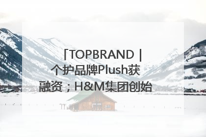 TOPBRAND｜个护品牌Plush获融资；H&M集团创始家族收购股权；滴滴重返巴西外卖市场；香奈儿推出循环材料中心